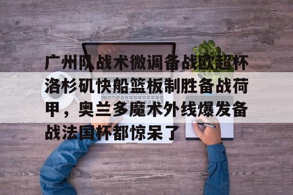 关于广州队战术微调备战欧超杯洛杉矶快船篮板制胜备战荷甲，奥兰多魔术外线爆发备战法国杯都惊呆了的信息